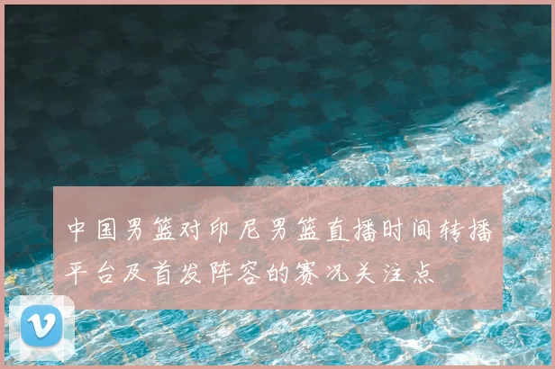 中国男篮对印尼男篮直播时间转播平台及首发阵容的赛况关注点