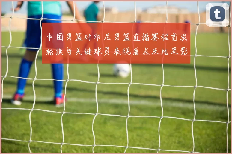 中国男篮对印尼男篮直播赛程首发轮换与关键球员表现看点及结果影响