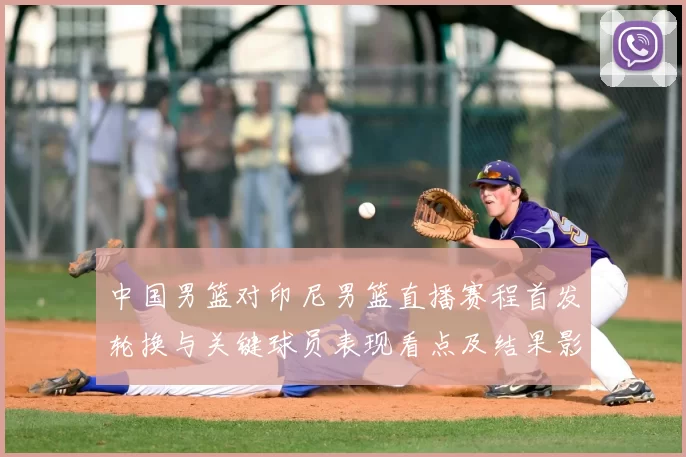 中国男篮对印尼男篮直播赛程首发轮换与关键球员表现看点及结果影响