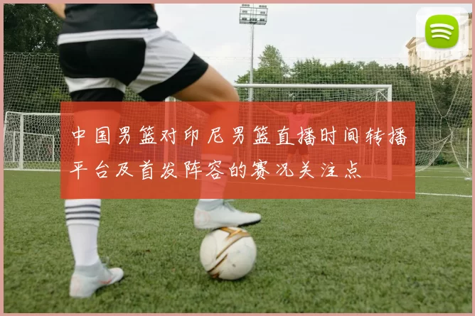 中国男篮对印尼男篮直播时间转播平台及首发阵容的赛况关注点