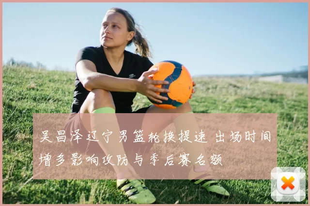 吴昌泽辽宁男篮轮换提速 出场时间增多影响攻防与季后赛名额