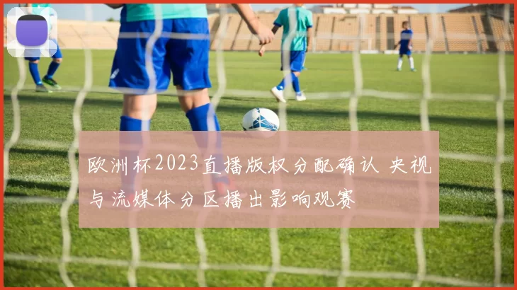 欧洲杯2023直播版权分配确认 央视与流媒体分区播出影响观赛