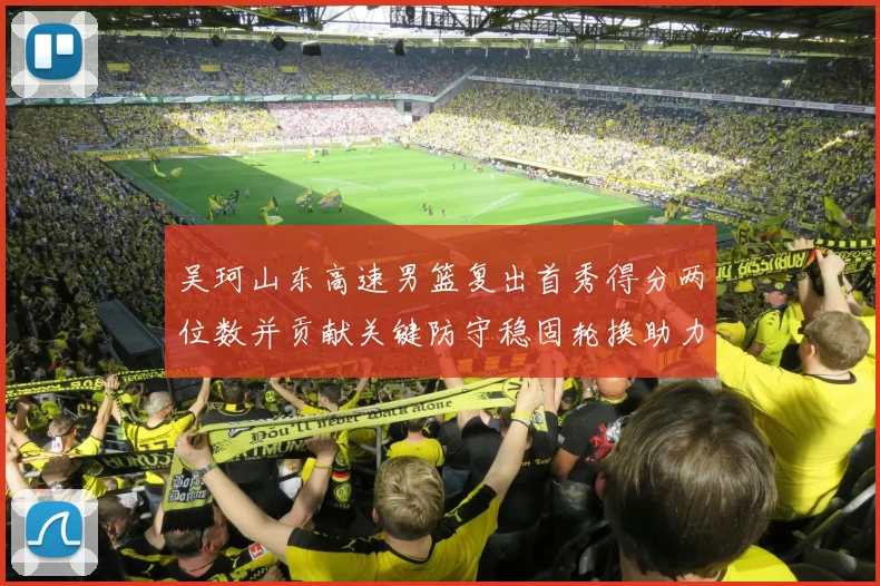 吴珂山东高速男篮复出首秀得分两位数并贡献关键防守稳固轮换助力取胜