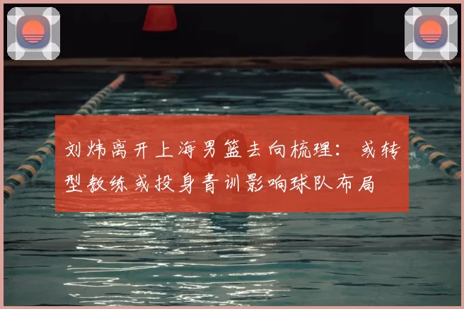 刘炜离开上海男篮去向梳理：或转型教练或投身青训影响球队布局