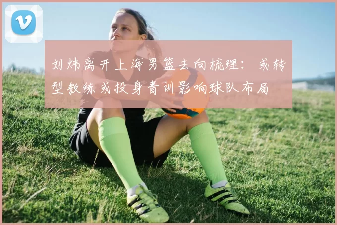 刘炜离开上海男篮去向梳理:或转型教练或投身青训影响球队布局